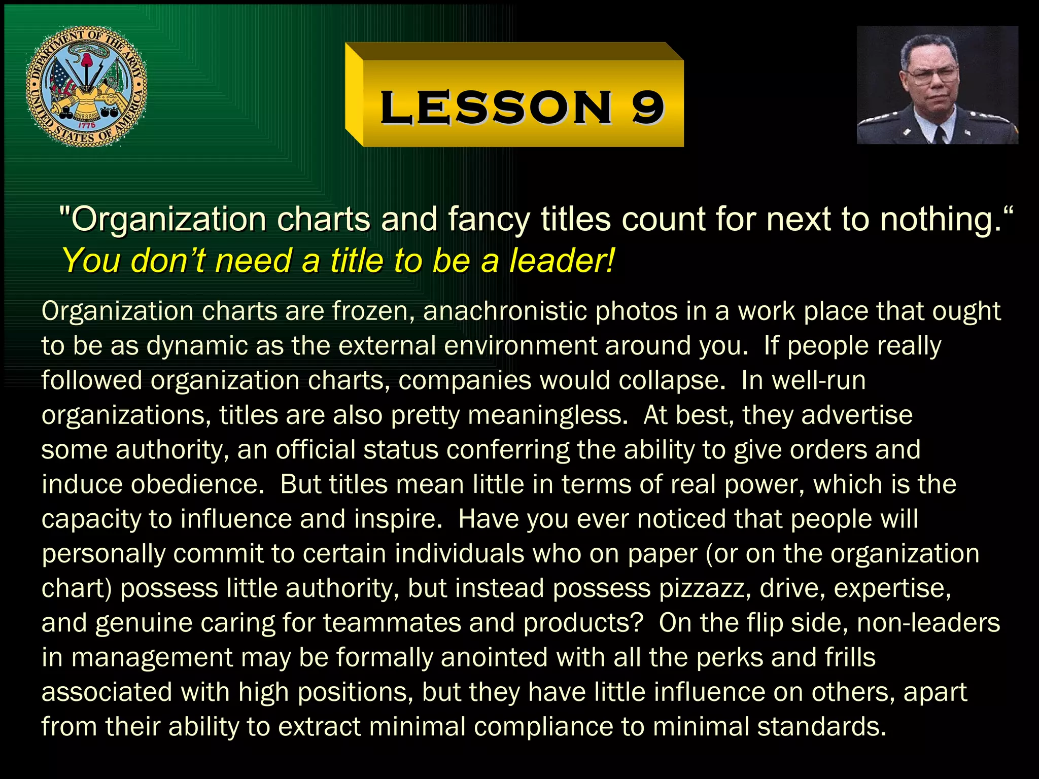 LESSON 9 "Organization charts and fancy titles count for next to nothing.“ You don’t need a title to be a leader! Organization charts are frozen, anachronistic photos in a work place that ought to be as dynamic as the external environment around you.  If people really followed organization charts, companies would collapse.  In well-run organizations, titles are also pretty meaningless.  At best, they advertise some authority, an official status conferring the ability to give orders and induce obedience.  But titles mean little in terms of real power, which is the capacity to influence and inspire.  Have you ever noticed that people will personally commit to certain individuals who on paper (or on the organization chart) possess little authority, but instead possess pizzazz, drive, expertise, and genuine caring for teammates and products?  On the flip side, non-leaders in management may be formally anointed with all the perks and frills associated with high positions, but they have little influence on others, apart from their ability to extract minimal compliance to minimal standards. 