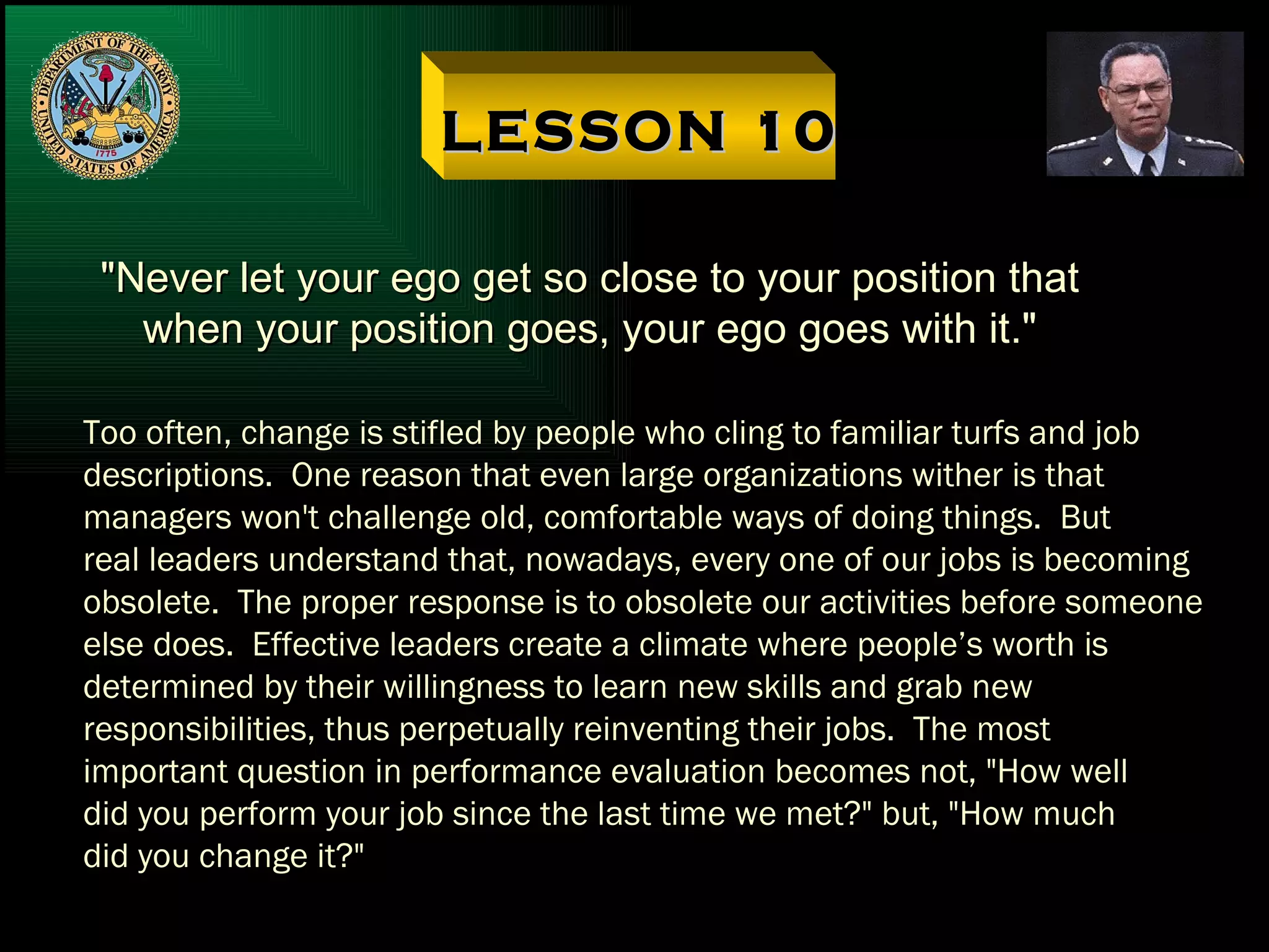 LESSON 10 "Never let your ego get so close to your position that when your position goes, your ego goes with it." Too often, change is stifled by people who cling to familiar turfs and job descriptions.  One reason that even large organizations wither is that managers won't challenge old, comfortable ways of doing things.  But  real leaders understand that, nowadays, every one of our jobs is becoming obsolete.  The proper response is to obsolete our activities before someone else does.  Effective leaders create a climate where people’s worth is  determined by their willingness to learn new skills and grab new responsibilities, thus perpetually reinventing their jobs.  The most important question in performance evaluation becomes not, "How well did you perform your job since the last time we met?" but, "How much did you change it?" 