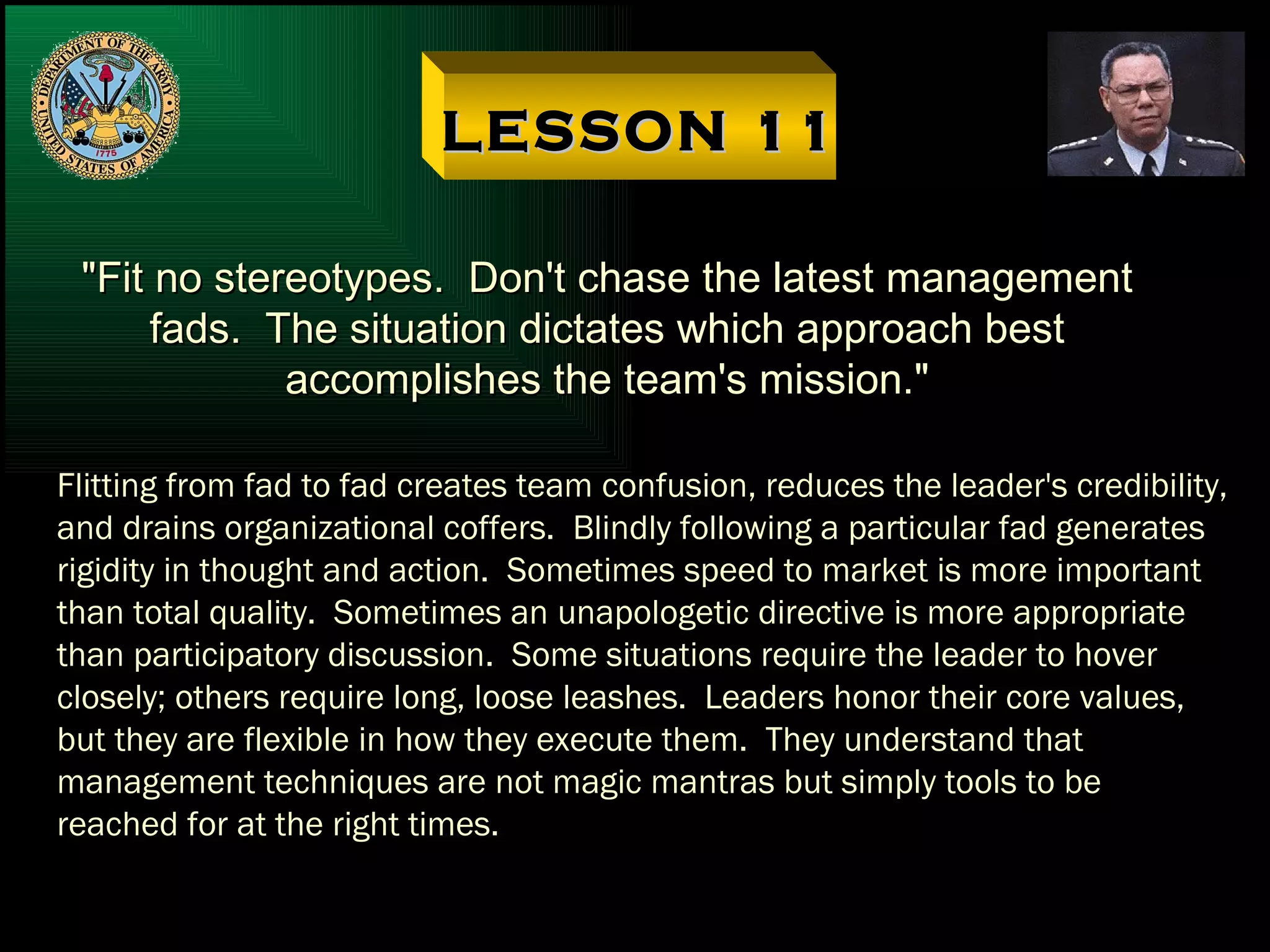 LESSON 11 "Fit no stereotypes.  Don't chase the latest management fads.  The situation dictates which approach best accomplishes the team's mission." Flitting from fad to fad creates team confusion, reduces the leader's credibility, and drains organizational coffers.  Blindly following a particular fad generates rigidity in thought and action.  Sometimes speed to market is more important than total quality.  Sometimes an unapologetic directive is more appropriate than participatory discussion.  Some situations require the leader to hover closely; others require long, loose leashes.  Leaders honor their core values, but they are flexible in how they execute them.  They understand that management techniques are not magic mantras but simply tools to be reached for at the right times. 