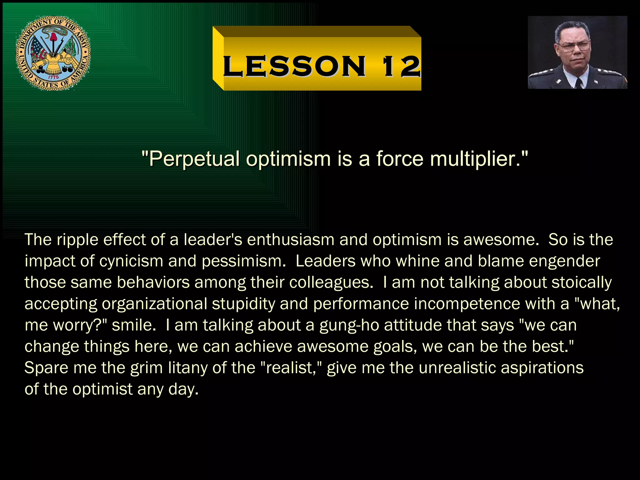 LESSON 12 "Perpetual optimism is a force multiplier." The ripple effect of a leader's enthusiasm and optimism is awesome.  So is the impact of cynicism and pessimism.  Leaders who whine and blame engender  those same behaviors among their colleagues.  I am not talking about stoically accepting organizational stupidity and performance incompetence with a "what, me worry?" smile.  I am talking about a gung-ho attitude that says "we can change things here, we can achieve awesome goals, we can be the best."  Spare me the grim litany of the "realist," give me the unrealistic aspirations of the optimist any day. 