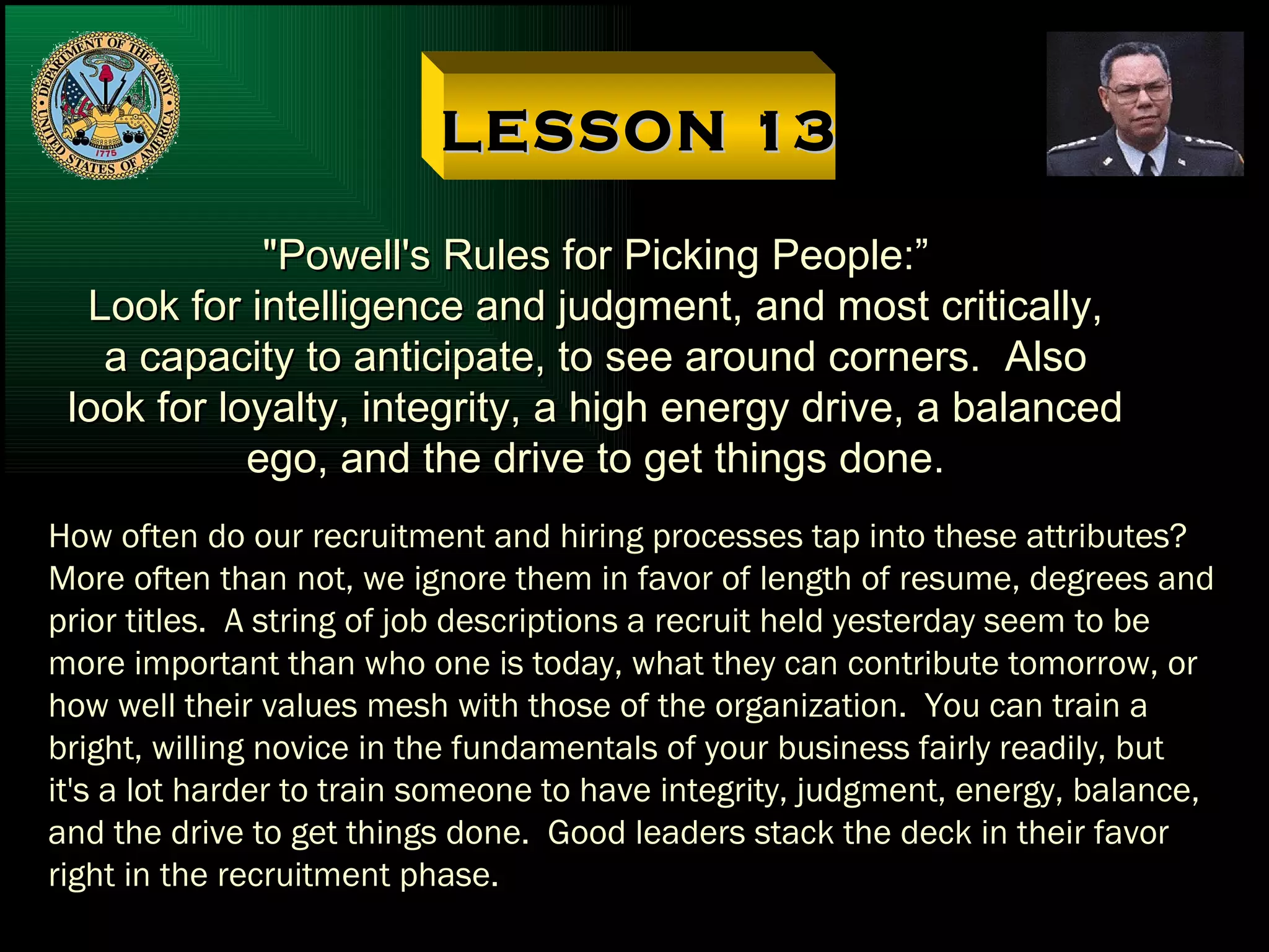 LESSON 13 "Powell's Rules for Picking People:” Look for intelligence and judgment, and most critically, a capacity to anticipate, to see around corners.  Also look for loyalty, integrity, a high energy drive, a balanced ego, and the drive to get things done. How often do our recruitment and hiring processes tap into these attributes? More often than not, we ignore them in favor of length of resume, degrees and prior titles.  A string of job descriptions a recruit held yesterday seem to be more important than who one is today, what they can contribute tomorrow, or how well their values mesh with those of the organization.  You can train a bright, willing novice in the fundamentals of your business fairly readily, but it's a lot harder to train someone to have integrity, judgment, energy, balance, and the drive to get things done.  Good leaders stack the deck in their favor right in the recruitment phase. 