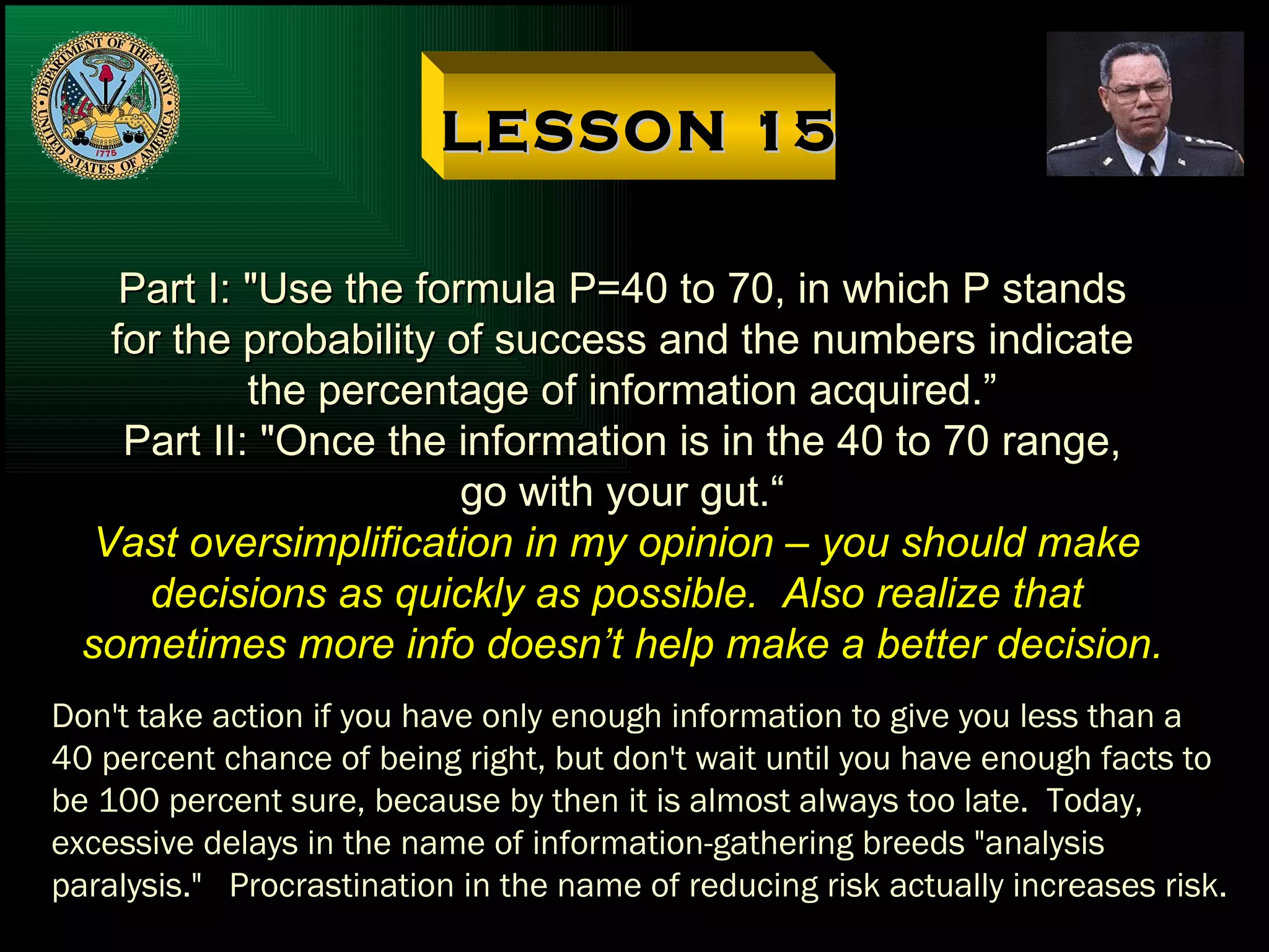 LESSON 15 Part I: "Use the formula P=40 to 70, in which P stands for the probability of success and the numbers indicate the percentage of information acquired.” Part II: "Once the information is in the 40 to 70 range, go with your gut.“ Vast oversimplification in my opinion – you should make  decisions as quickly as possible.  Also realize that  sometimes more info doesn’t help make a better decision. Don't take action if you have only enough information to give you less than a 40 percent chance of being right, but don't wait until you have enough facts to be 100 percent sure, because by then it is almost always too late.  Today, excessive delays in the name of information-gathering breeds "analysis paralysis."  Procrastination in the name of reducing risk actually increases risk. 