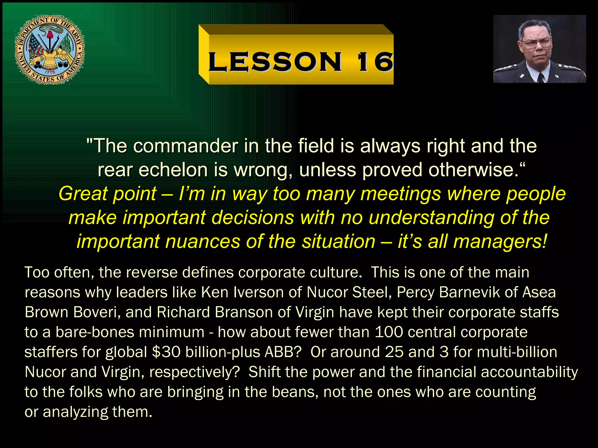 LESSON 16 "The commander in the field is always right and the rear echelon is wrong, unless proved otherwise.“ Great point – I’m in way too many meetings where people make important decisions with no understanding of the  important nuances of the situation – it’s all managers! Too often, the reverse defines corporate culture.  This is one of the main reasons why leaders like Ken Iverson of Nucor Steel, Percy Barnevik of Asea Brown Boveri, and Richard Branson of Virgin have kept their corporate staffs to a bare-bones minimum - how about fewer than 100 central corporate staffers for global $30 billion-plus ABB?  Or around 25 and 3 for multi-billion Nucor and Virgin, respectively?  Shift the power and the financial accountability to the folks who are bringing in the beans, not the ones who are counting or analyzing them. 