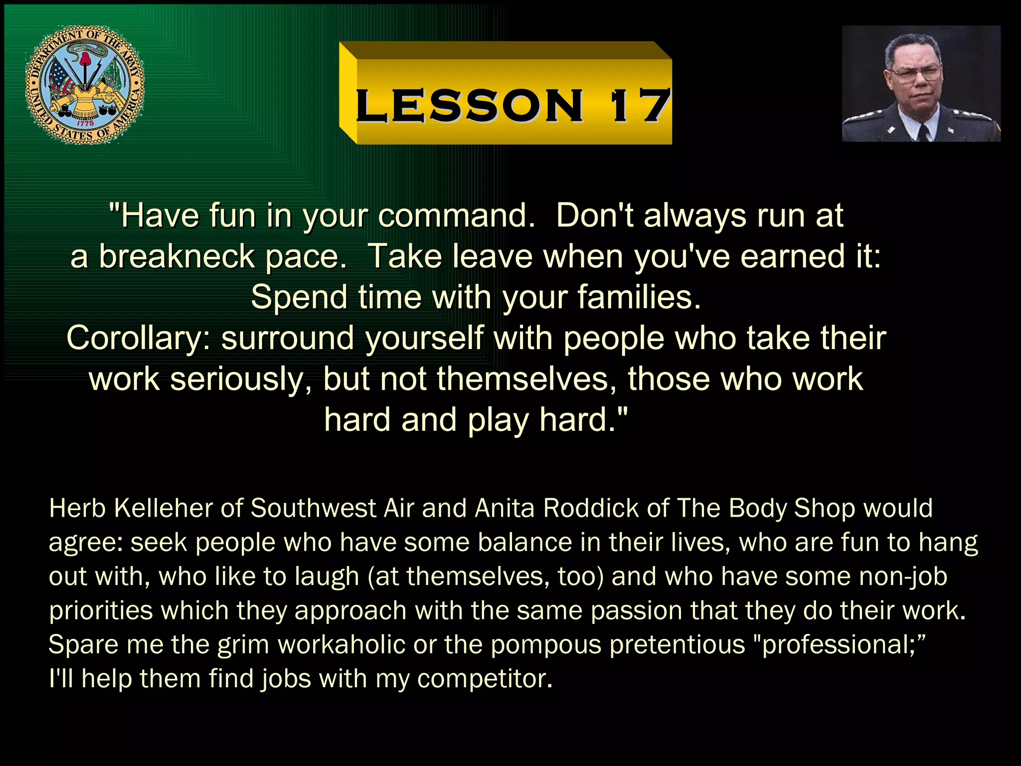 LESSON 17 "Have fun in your command.  Don't always run at a breakneck pace.  Take leave when you've earned it: Spend time with your families. Corollary: surround yourself with people who take their work seriously, but not themselves, those who work hard and play hard." Herb Kelleher of Southwest Air and Anita Roddick of The Body Shop would agree: seek people who have some balance in their lives, who are fun to hang out with, who like to laugh (at themselves, too) and who have some non-job priorities which they approach with the same passion that they do their work. Spare me the grim workaholic or the pompous pretentious "professional;” I'll help them find jobs with my competitor. 