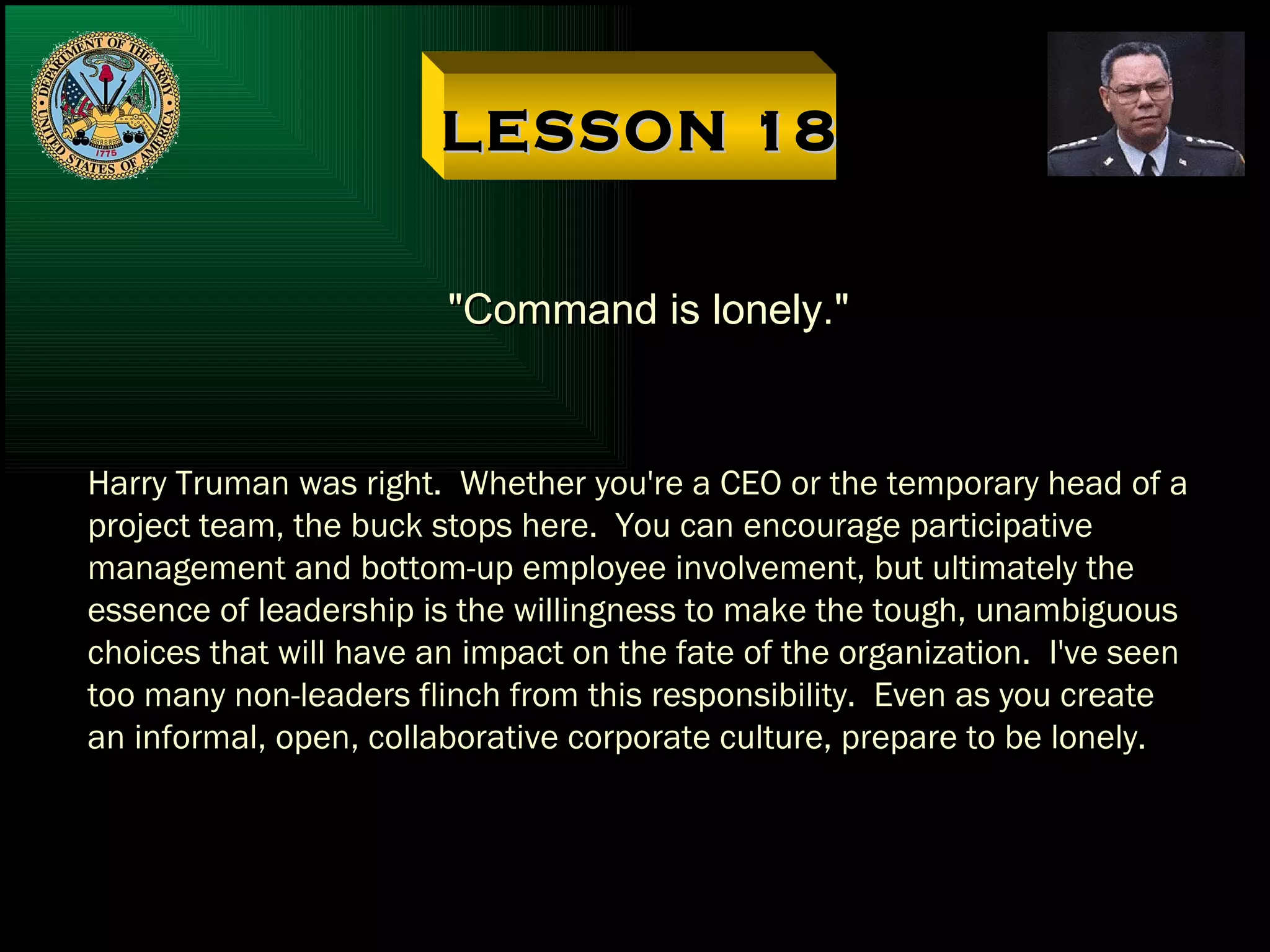 LESSON 18 "Command is lonely." Harry Truman was right.  Whether you're a CEO or the temporary head of a project team, the buck stops here.  You can encourage participative management and bottom-up employee involvement, but ultimately the essence of leadership is the willingness to make the tough, unambiguous choices that will have an impact on the fate of the organization.  I've seen too many non-leaders flinch from this responsibility.  Even as you create an informal, open, collaborative corporate culture, prepare to be lonely. 