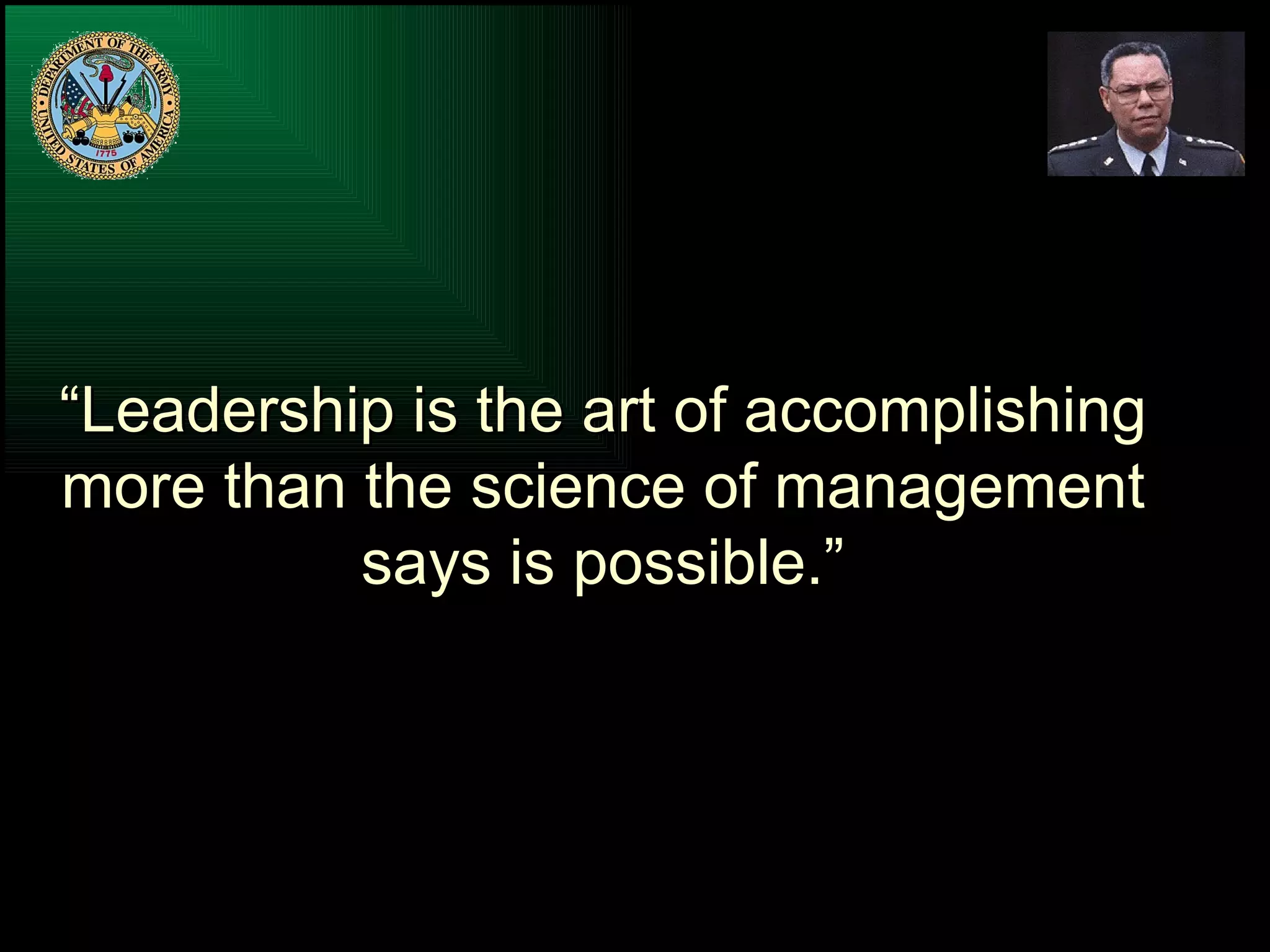 “ Leadership is the art of accomplishing more than the science of management says is possible.” 