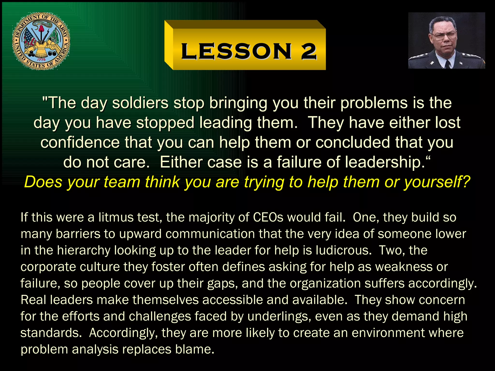 LESSON 2 "The day soldiers stop bringing you their problems is the day you have stopped leading them.  They have either lost confidence that you can help them or concluded that you do not care.  Either case is a failure of leadership.“ Does your team think you are trying to help them or yourself? If this were a litmus test, the majority of CEOs would fail.  One, they build so many barriers to upward communication that the very idea of someone lower in the hierarchy looking up to the leader for help is ludicrous.  Two, the corporate culture they foster often defines asking for help as weakness or failure, so people cover up their gaps, and the organization suffers accordingly. Real leaders make themselves accessible and available.  They show concern for the efforts and challenges faced by underlings, even as they demand high standards.  Accordingly, they are more likely to create an environment where problem analysis replaces blame. 