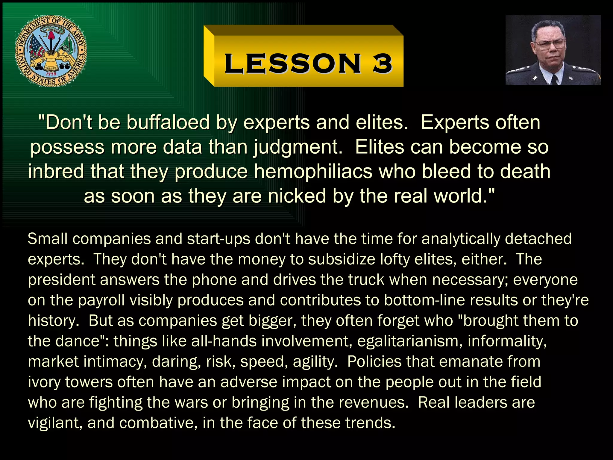 LESSON 3 "Don't be buffaloed by experts and elites.  Experts often possess more data than judgment.  Elites can become so inbred that they produce hemophiliacs who bleed to death as soon as they are nicked by the real world." Small companies and start-ups don't have the time for analytically detached experts.  They don't have the money to subsidize lofty elites, either.  The president answers the phone and drives the truck when necessary; everyone on the payroll visibly produces and contributes to bottom-line results or they're history.  But as companies get bigger, they often forget who "brought them to the dance": things like all-hands involvement, egalitarianism, informality, market intimacy, daring, risk, speed, agility.  Policies that emanate from ivory towers often have an adverse impact on the people out in the field who are fighting the wars or bringing in the revenues.  Real leaders are vigilant, and combative, in the face of these trends. 