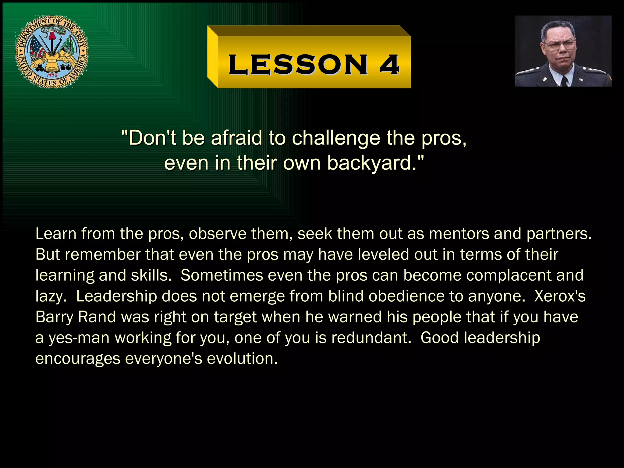 LESSON 4 "Don't be afraid to challenge the pros, even in their own backyard." Learn from the pros, observe them, seek them out as mentors and partners. But remember that even the pros may have leveled out in terms of their learning and skills.  Sometimes even the pros can become complacent and lazy.  Leadership does not emerge from blind obedience to anyone.  Xerox's Barry Rand was right on target when he warned his people that if you have a yes-man working for you, one of you is redundant.  Good leadership encourages everyone's evolution. 