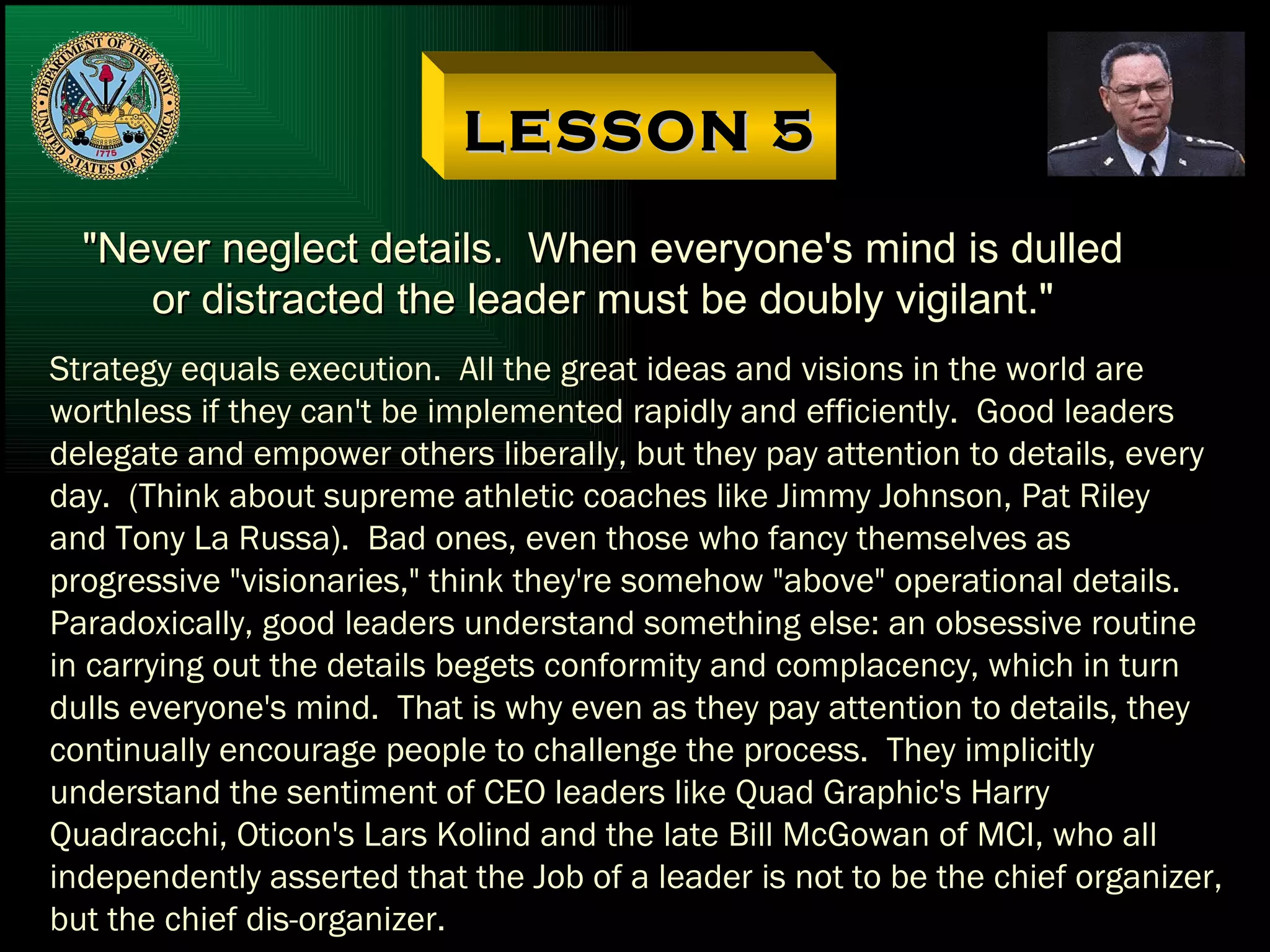 LESSON 5 "Never neglect details.  When everyone's mind is dulled or distracted the leader must be doubly vigilant." Strategy equals execution.  All the great ideas and visions in the world are worthless if they can't be implemented rapidly and efficiently.  Good leaders delegate and empower others liberally, but they pay attention to details, every day.  (Think about supreme athletic coaches like Jimmy Johnson, Pat Riley and Tony La Russa).  Bad ones, even those who fancy themselves as  progressive "visionaries," think they're somehow "above" operational details. Paradoxically, good leaders understand something else: an obsessive routine in carrying out the details begets conformity and complacency, which in turn dulls everyone's mind.  That is why even as they pay attention to details, they continually encourage people to challenge the process.  They implicitly understand the sentiment of CEO leaders like Quad Graphic's Harry Quadracchi, Oticon's Lars Kolind and the late Bill McGowan of MCI, who all independently asserted that the Job of a leader is not to be the chief organizer, but the chief dis-organizer. 