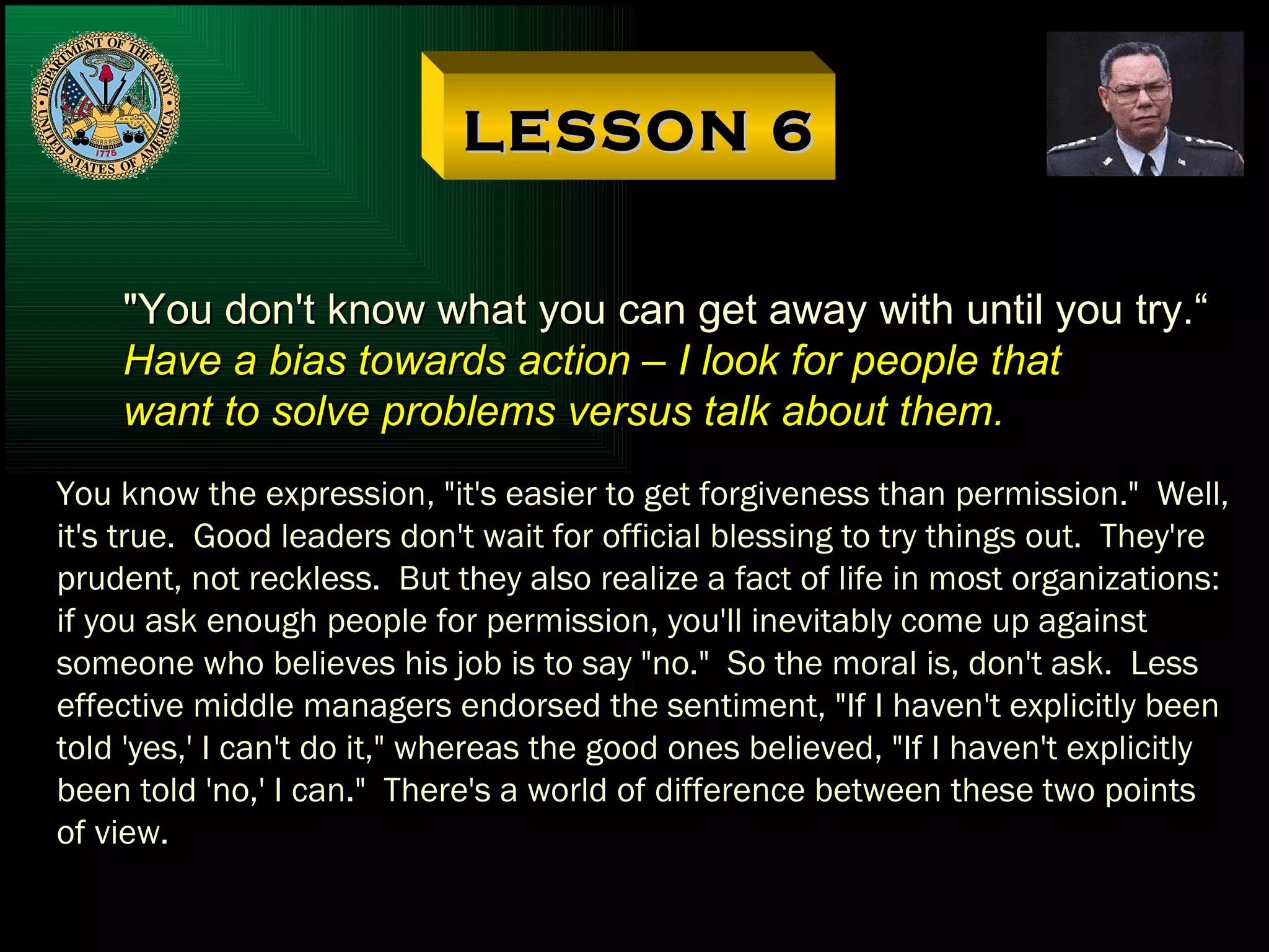 LESSON 6 "You don't know what you can get away with until you try.“ Have a bias towards action – I look for people that want to solve problems versus talk about them. You know the expression, "it's easier to get forgiveness than permission."  Well, it's true.  Good leaders don't wait for official blessing to try things out.  They're prudent, not reckless.  But they also realize a fact of life in most organizations: if you ask enough people for permission, you'll inevitably come up against someone who believes his job is to say "no."  So the moral is, don't ask.  Less effective middle managers endorsed the sentiment, "If I haven't explicitly been told 'yes,' I can't do it," whereas the good ones believed, "If I haven't explicitly been told 'no,' I can."  There's a world of difference between these two points of view. 