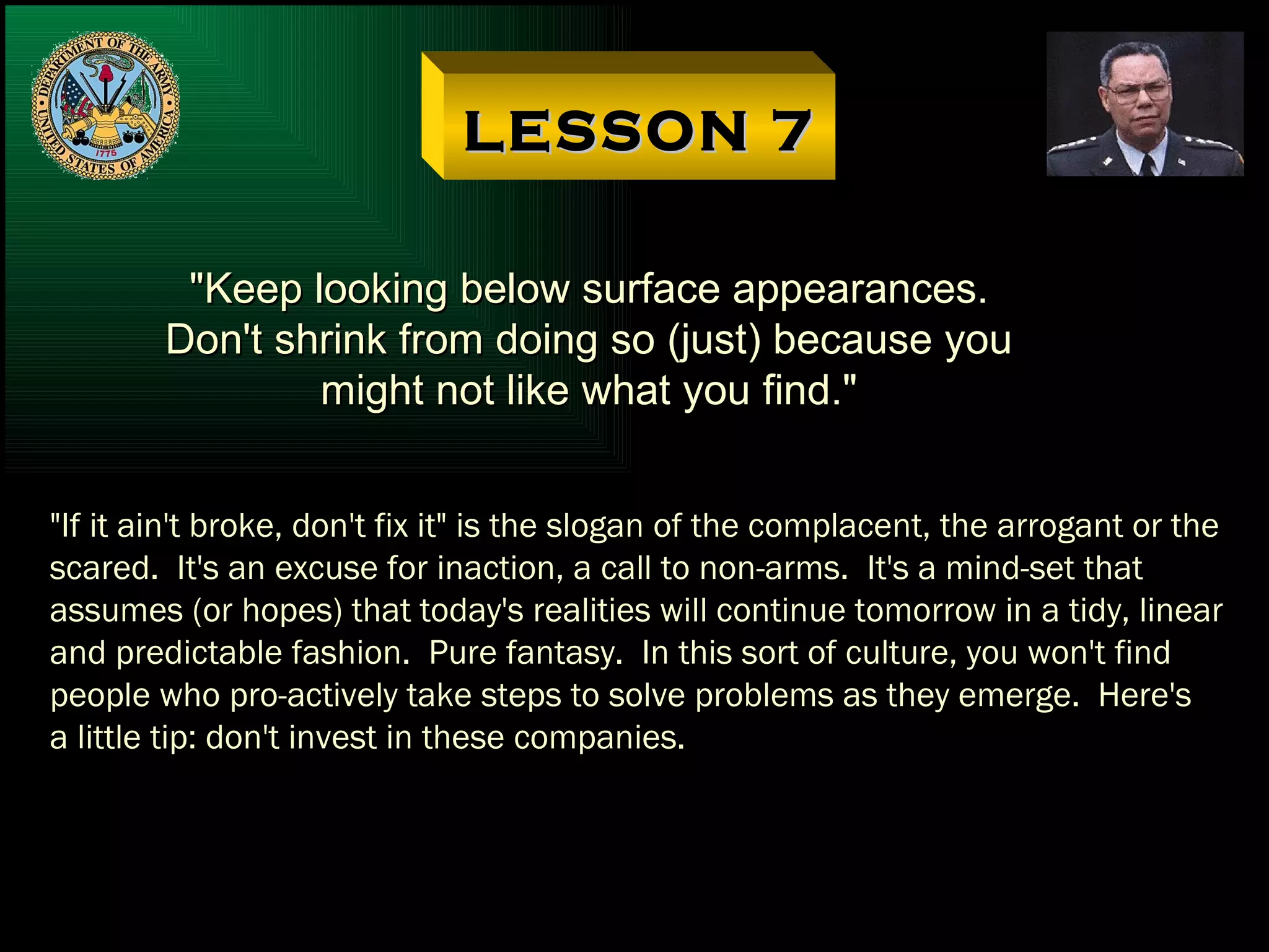 LESSON 7 "Keep looking below surface appearances. Don't shrink from doing so (just) because you might not like what you find." "If it ain't broke, don't fix it" is the slogan of the complacent, the arrogant or the scared.  It's an excuse for inaction, a call to non-arms.  It's a mind-set that assumes (or hopes) that today's realities will continue tomorrow in a tidy, linear and predictable fashion.  Pure fantasy.  In this sort of culture, you won't find people who pro-actively take steps to solve problems as they emerge.  Here's a little tip: don't invest in these companies. 