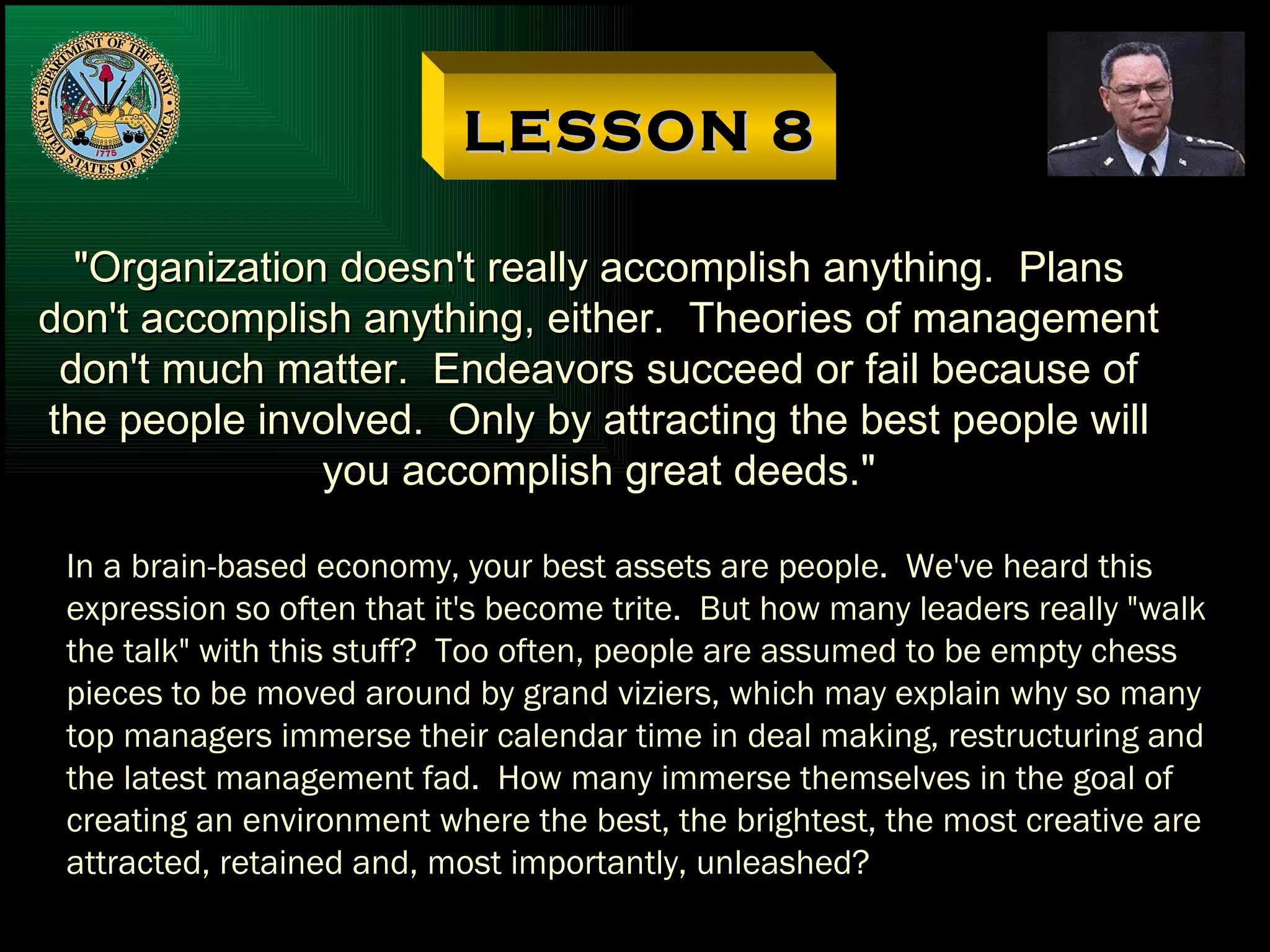 LESSON 8 "Organization doesn't really accomplish anything.  Plans don't accomplish anything, either.  Theories of management don't much matter.  Endeavors succeed or fail because of the people involved.  Only by attracting the best people will you accomplish great deeds." In a brain-based economy, your best assets are people.  We've heard this  expression so often that it's become trite.  But how many leaders really "walk the talk" with this stuff?  Too often, people are assumed to be empty chess pieces to be moved around by grand viziers, which may explain why so many top managers immerse their calendar time in deal making, restructuring and the latest management fad.  How many immerse themselves in the goal of creating an environment where the best, the brightest, the most creative are attracted, retained and, most importantly, unleashed? 