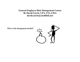 General Employee Risk Management Course
                By David Currie, CPA, CIA, CISA
                    david.currie@earthlink.net




Why is risk management needed?
 