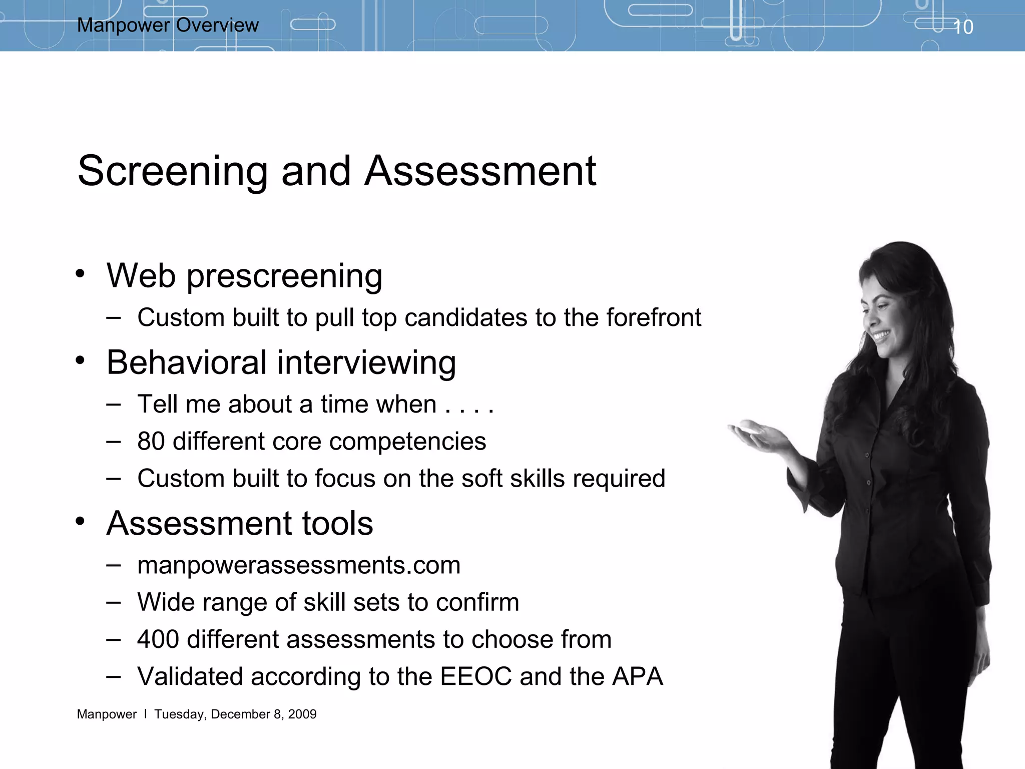 Screening and Assessment  Web prescreening Custom built to pull top candidates to the forefront Behavioral interviewing Tell me about a time when . . . . 80 different core competencies Custom built to focus on the soft skills required  Assessment tools manpowerassessments.com Wide range of skill sets to confirm 400 different assessments to choose from Validated according to the EEOC and the APA 