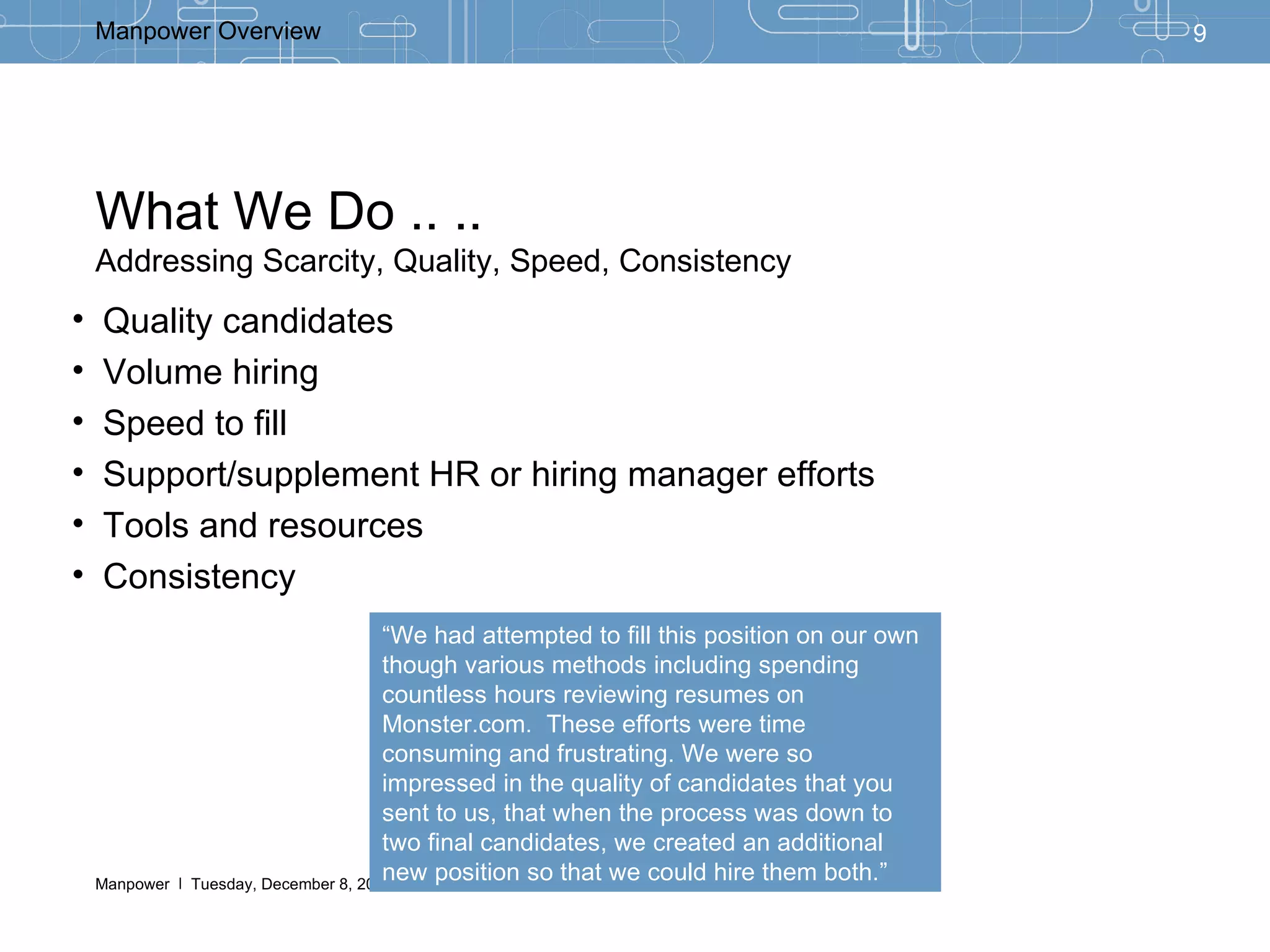 What We Do .. .. Addressing Scarcity, Quality, Speed, Consistency Quality candidates Volume hiring Speed to fill Support/supplement HR or hiring manager efforts Tools and resources Consistency “ We had attempted to fill this position on our own though various methods including spending countless hours reviewing resumes on Monster.com.  These efforts were time consuming and frustrating. We were so impressed in the quality of candidates that you sent to us, that when the process was down to two final candidates, we created an additional new position so that we could hire them both.” 