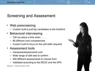 Screening and Assessment  Web prescreening Custom built to pull top candidates to the forefront Behavioral interviewing Tell me about a time when . . . . 80 different core competencies Custom built to focus on the soft skills required  Assessment tools manpowerassessments.com Wide range of skill sets to confirm 400 different assessments to choose from Validated according to the EEOC and the APA 