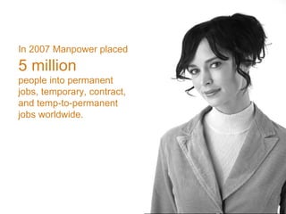 Monday, June 8, 2009 In 2007 Manpower placed   5 million people into permanent jobs, temporary, contract, and temp-to-permanent jobs worldwide. 
