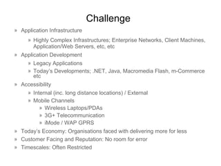 Challenge Application Infrastructure Highly Complex Infrastructures; Enterprise Networks, Client Machines, Application/Web Servers, etc, etc Application Development Legacy Applications Today’s Developments; .NET, Java, Macromedia Flash, m-Commerce etc Accessibility Internal (inc. long distance locations) / External Mobile Channels Wireless Laptops/PDAs 3G+ Telecommunication iMode / WAP GPRS Today’s Economy:  Organisations  faced with delivering more for less Customer Facing and Reputation: No room for error Timescales: Often Restricted 