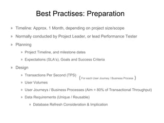 Best  Practises : Preparation Timeline: Approx. 1 Month, depending on project size/scope Normally conducted by Project Leader, or lead Performance Tester Planning Project Timeline, and milestone dates Expectations (SLA’s), Goals and Success Criteria Design Transactions Per Second (TPS) User Volumes User Journeys / Business Processes (Aim = 80% of Transactional Throughput) Data Requirements (Unique / Reusable) Database Refresh Consideration & Implication {  For each User Journey / Business Process  } 