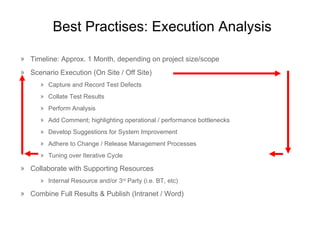 Best  Practises : Execution Analysis Timeline: Approx. 1 Month, depending on project size/scope Scenario Execution (On Site / Off Site) Capture and Record Test Defects Collate Test Results Perform Analysis Add Comment; highlighting operational / performance bottlenecks Develop Suggestions for System Improvement Adhere to Change / Release Management Processes Tuning over Iterative Cycle Collaborate with Supporting Resources Internal Resource and/or 3 rd  Party (i.e. BT, etc) Combine Full Results & Publish (Intranet / Word) 