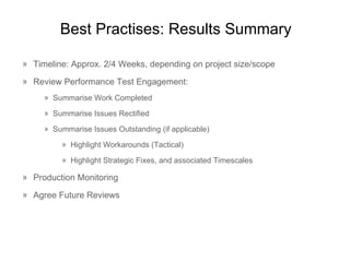 Best  Practises : Results Summary Timeline: Approx. 2/4 Weeks, depending on project size/scope Review Performance Test Engagement: Summarise Work Completed Summarise Issues Rectified Summarise Issues Outstanding (if applicable) Highlight Workarounds (Tactical) Highlight Strategic Fixes, and associated Timescales Production Monitoring Agree Future Reviews 