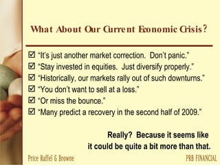 What About Our Current Economic Crisis? “ It’s just another market correction.  Don’t panic.” “ Stay invested in equities.  Just diversify properly.” “ Historically, our markets rally out of such downturns.” “ You don’t want to sell at a loss.”  “ Or miss the bounce.” “ Many predict a recovery in the second half of 2009.” Really?  Because it seems like  it could be quite a bit more than that. 