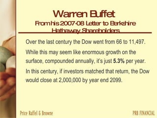 Warren Buffet   From his 2007-08 Letter to Berkshire Hathaway Shareholders Over the last century the Dow went from 66 to 11,497.  While this may seem like enormous growth on the surface, compounded annually, it’s just  5.3%  per year.  In this century, if investors matched that return, the Dow would close at 2,000,000 by year end 2099. 