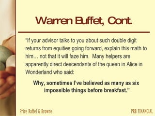 Warren Buffet, Cont. “ If your advisor talks to you about such double digit returns from equities going forward, explain this math to him… not that it will faze him.  Many helpers are apparently direct descendants of the queen in Alice in Wonderland who said:  Why, sometimes I’ve believed as many as six  impossible things before breakfast.” 
