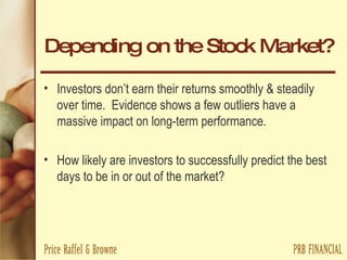 Depending on the Stock Market? Investors don’t earn their returns smoothly & steadily over time.  Evidence shows a few outliers have a massive impact on long-term performance. How likely are investors to successfully predict the best days to be in or out of the market? 