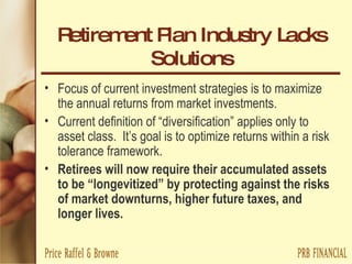 Retirement Plan Industry Lacks Solutions Focus of current investment strategies is to maximize the annual returns from market investments. Current definition of “diversification” applies only to asset class.  It’s goal is to optimize returns within a risk tolerance framework. Retirees will now require their accumulated assets to be “longevitized” by protecting against the risks of market downturns, higher future taxes, and longer lives. 