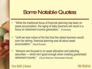 Some Notable Quotes: “ While the traditional focus of financial planning has been on asset accumulation, the aging of baby boomers will result in a focus on retirement income generation.”  (Prudential) “ Until we took notice of the fact that the oldest boomers would soon be retiring, financial planning was all about asset accumulation.”  (David Drucker) “ Advisors are focused in on asset allocation and selecting securities — which isn’t good enough when creating guaranteed retirement income.” (Chuck Robinson, Northwestern Mutual) 