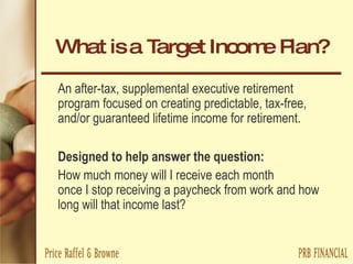 What is a Target Income Plan? An after-tax, supplemental executive retirement program focused on creating predictable, tax-free, and/or guaranteed lifetime income for retirement. Designed to help answer the question: How much money will I receive each month  once I stop receiving a paycheck from work and how long will that income last? 