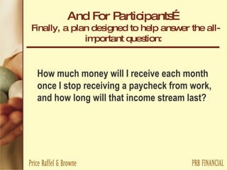And For Participants… Finally, a plan designed to help answer the all-important question:  How much money will I receive each month once I stop receiving a paycheck from work, and how long will that income stream last? 