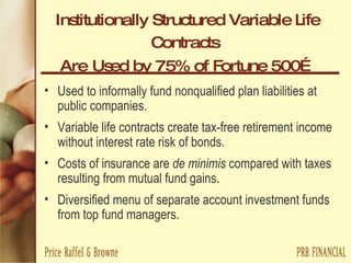 Institutionally Structured Variable Life Contracts   Are   Used by 75% of Fortune 500… Used to informally fund nonqualified plan liabilities at public companies. Variable life contracts create tax-free retirement income without interest rate risk of bonds. Costs of insurance are  de minimis  compared with taxes resulting from mutual fund gains. Diversified menu of separate account investment funds from top fund managers. 