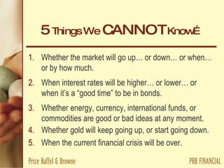 5  Things We  CANNOT  Know… Whether the market will go up… or down… or when… or by how much. When interest rates will be higher… or lower… or when it’s a “good time” to be in bonds. Whether energy, currency, international funds, or commodities are good or bad ideas at any moment. Whether gold will keep going up, or start going down. When the current financial crisis will be over. 