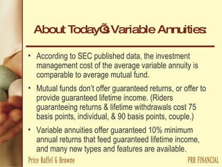 About Today’s Variable Annuities: According to SEC published data, the investment management cost of the average variable annuity is comparable to average mutual fund. Mutual funds don’t offer guaranteed returns, or offer to provide guaranteed lifetime income. (Riders guaranteeing returns & lifetime withdrawals cost 75 basis points, individual, & 90 basis points, couple.) Variable annuities offer guaranteed 10% minimum annual returns that feed guaranteed lifetime income, and many new types and features are available. 