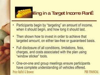 Enrolling in a Target Income Plan… Participants begin by “targeting” an amount of income, when it should begin, and how long it should last. Then shown how to invest in order to achieve that targeted amount, on either tax-free or guaranteed basis. Full disclosure of all conditions, limitations, fess, charges, and costs associated with the plan using “window sticker” tools. One-on-one and group meetings ensure participants have complete understanding of vehicles offered. 