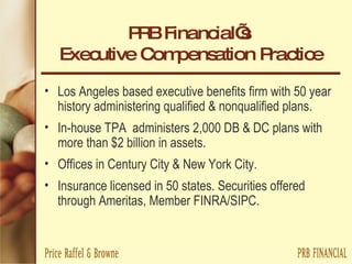 PRB Financial’s  Executive Compensation Practice Los Angeles based executive benefits firm with 50 year history administering qualified & nonqualified plans. In-house TPA  administers 2,000 DB & DC plans with more than $2 billion in assets. Offices in Century City & New York City. Insurance licensed in 50 states. Securities offered through Ameritas, Member FINRA/SIPC.  