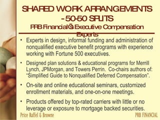 SHARED WORK ARRANGEMENTS - 50-50 SPLITS PRB Financial’s Executive Compensation Experts Experts in design, informal funding and administration of nonqualified executive benefit programs with experience working with Fortune 500 executives. Designed plan solutions & educational programs for Merrill Lynch, JPMorgan, and Towers Perrin.  Co-chairs authors of: “Simplified Guide to Nonqualified Deferred Compensation”. On-site and online educational seminars, customized enrollment materials, and one-on-one meetings. Products offered by top-rated carriers with little or no leverage or exposure to mortgage backed securities. 