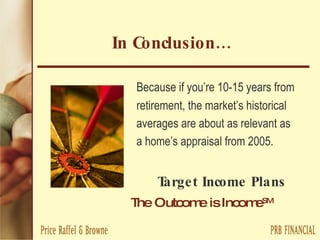 In Conclusion… Because if you’re 10-15 years from  retirement, the market’s historical  averages are about as relevant as  a home’s appraisal from 2005. Target Income Plans The Outcome is Income SM   
