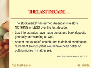 THE   LAST DECADE… The stock market has earned American investors NOTHING or LESS over the last decade. Low interest rates have made bonds and bank deposits generally unrewarding as well. Absent the tax relief, contributors to defined contribution retirement savings plans would have been better off putting money in mattresses. Source: The Economist, December 6-12, 2008. 