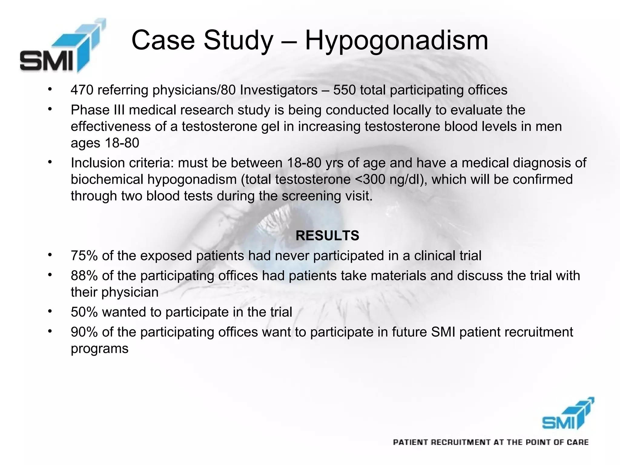 Case Study – Hypogonadism 470 referring physicians/80 Investigators – 550 total participating offices Phase III medical research study is being conducted locally to evaluate the effectiveness of a testosterone gel in increasing testosterone blood levels in men ages 18-80 Inclusion criteria: must be between 18-80 yrs of age and have a medical diagnosis of biochemical hypogonadism (total testosterone <300 ng/dl), which will be confirmed through two blood tests during the screening visit. RESULTS 75% of the exposed patients had never participated in a clinical trial 88% of the participating offices had patients take materials and discuss the trial with their physician 50% wanted to participate in the trial 90% of the participating offices want to participate in future SMI patient recruitment programs 