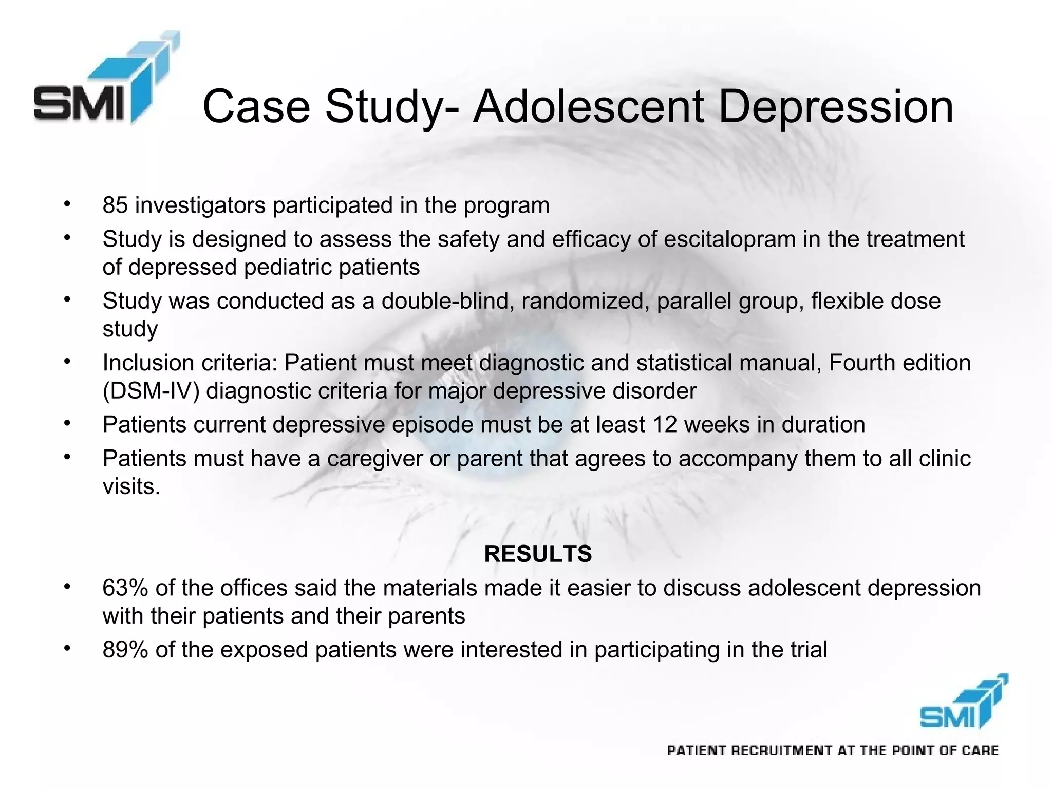 Case Study- Adolescent Depression 85 investigators participated in the program Study is designed to assess the safety and efficacy of escitalopram in the treatment of depressed pediatric patients Study was conducted as a double-blind, randomized, parallel group, flexible dose study Inclusion criteria: Patient must meet diagnostic and statistical manual, Fourth edition (DSM-IV) diagnostic criteria for major depressive disorder Patients current depressive episode must be at least 12 weeks in duration Patients must have a caregiver or parent that agrees to accompany them to all clinic visits. RESULTS 63% of the offices said the materials made it easier to discuss adolescent depression with their patients and their parents 89% of the exposed patients were interested in participating in the trial 