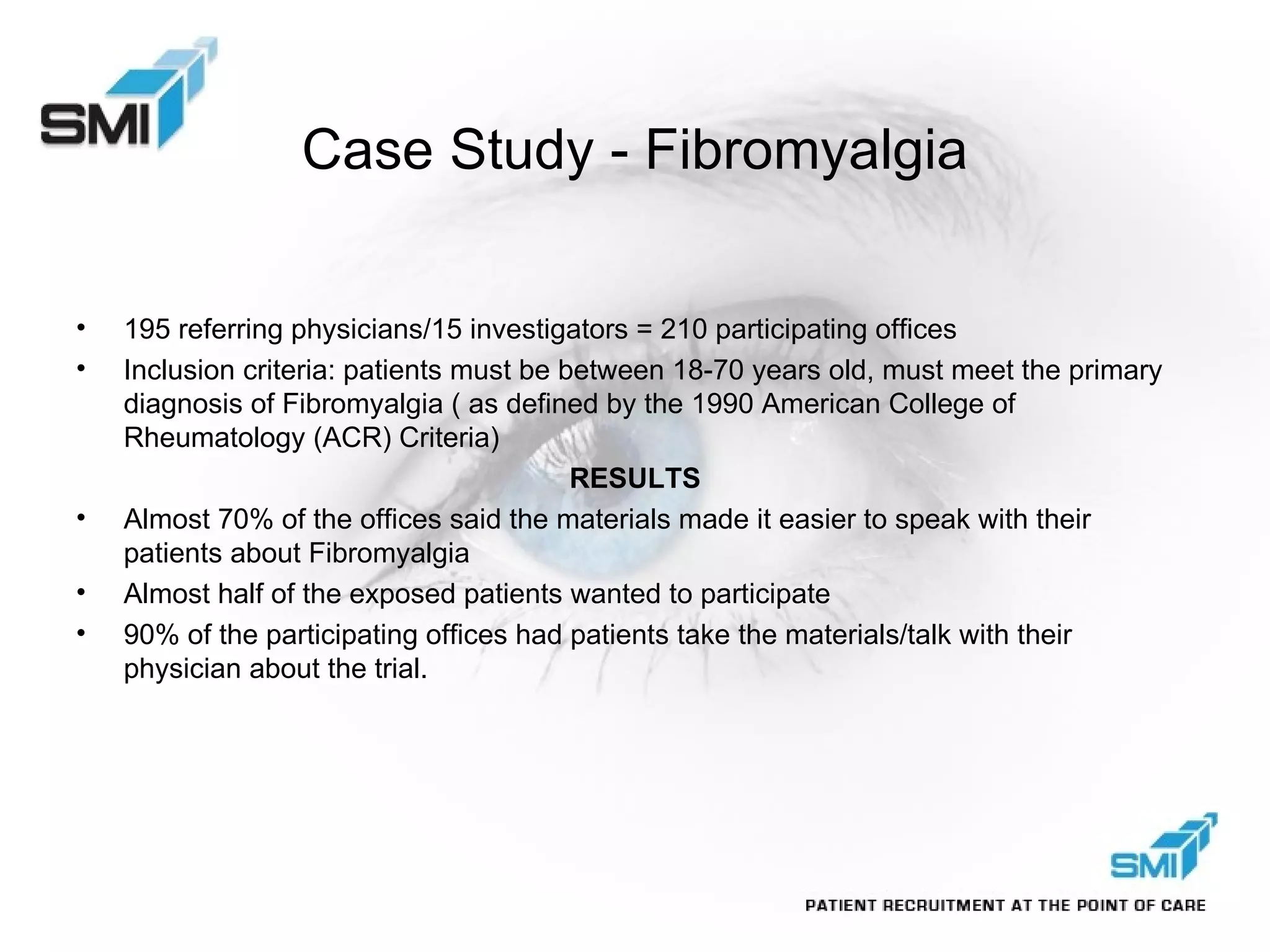 Case Study - Fibromyalgia 195 referring physicians/15 investigators = 210 participating offices Inclusion criteria: patients must be between 18-70 years old, must meet the primary diagnosis of Fibromyalgia ( as defined by the 1990 American College of Rheumatology (ACR) Criteria) RESULTS Almost 70% of the offices said the materials made it easier to speak with their patients about Fibromyalgia Almost half of the exposed patients wanted to participate 90% of the participating offices had patients take the materials/talk with their physician about the trial. 