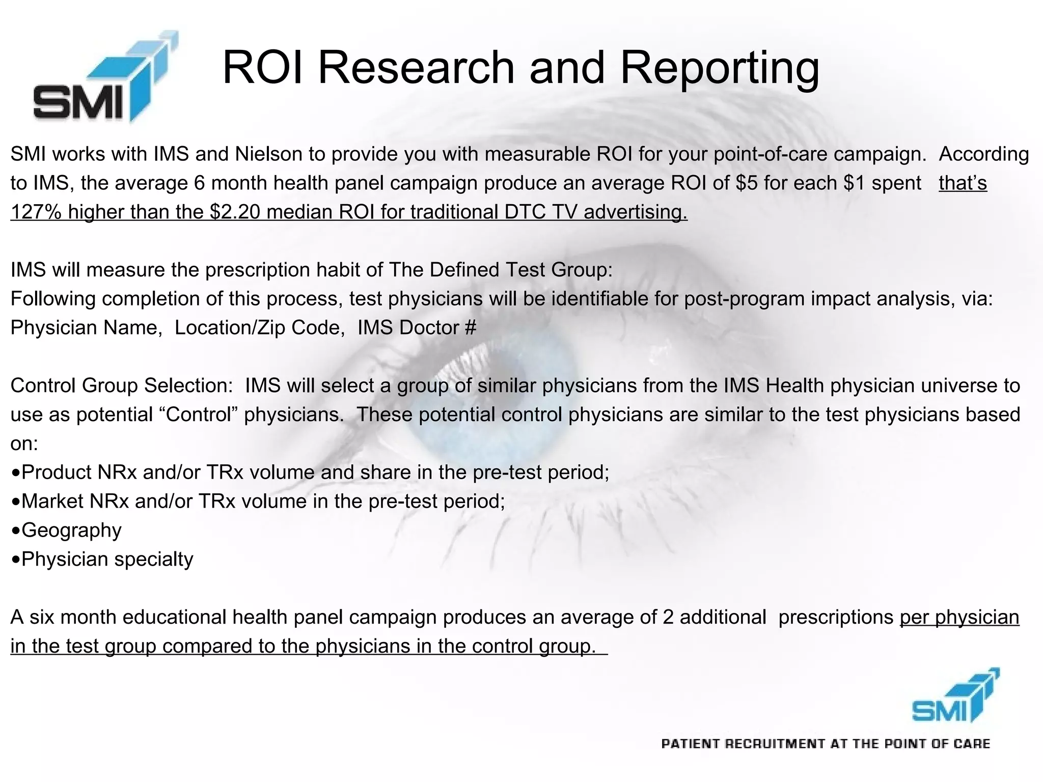 ROI Research and Reporting SMI works with IMS and Nielson to provide you with measurable ROI for your point-of-care campaign.  According to IMS, the average 6 month health panel campaign produce an average ROI of $5 for each $1 spent  that’s 127% higher than the $2.20 median ROI for traditional DTC TV advertising. IMS will measure the prescription habit of The Defined Test Group: Following completion of this process, test physicians will be identifiable for post-program impact analysis, via: Physician Name,  Location/Zip Code,  IMS Doctor # Control Group Selection:  IMS will select a group of similar physicians from the IMS Health physician universe to use as potential “Control” physicians.  These potential control physicians are similar to the test physicians based on: Product NRx and/or TRx volume and share in the pre-test period; Market NRx and/or TRx volume in the pre-test period; Geography Physician specialty A six month educational health panel campaign produces an average of 2 additional  prescriptions  per physician in the test group compared to the physicians in the control group.  
