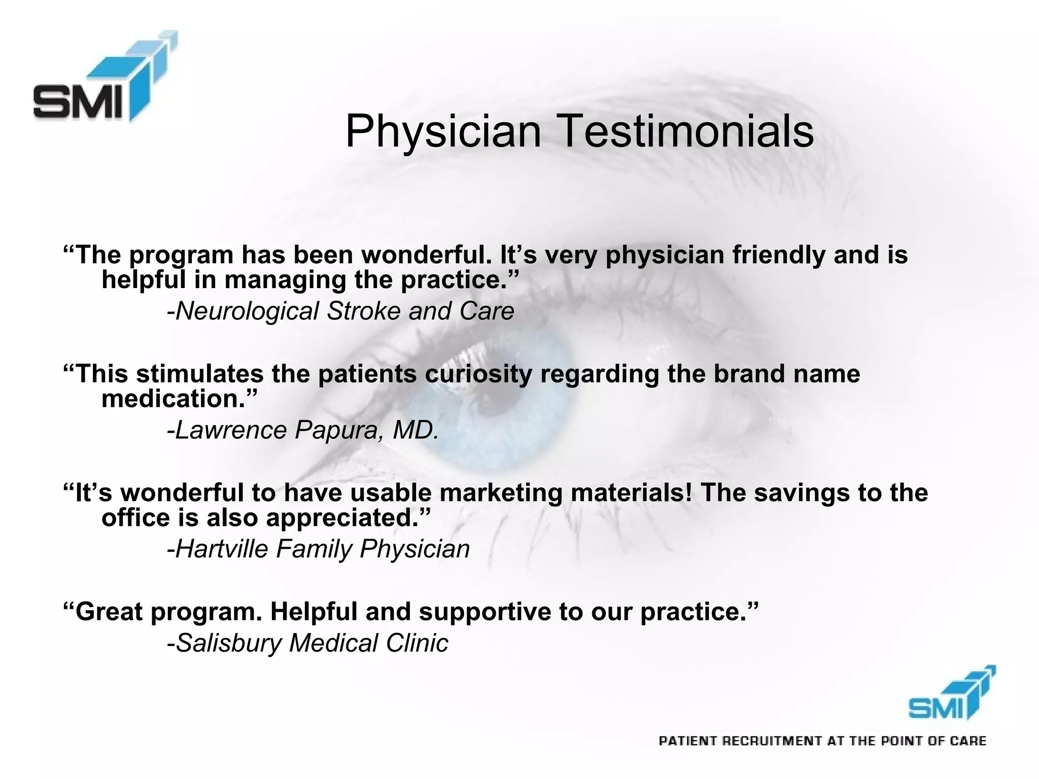 Physician Testimonials “ The program has been wonderful. It’s very physician friendly and is helpful in managing the practice.” -Neurological Stroke and Care “ This stimulates the patients curiosity regarding the brand name medication.” -Lawrence Papura, MD. “ It’s wonderful to have usable marketing materials! The savings to the office is also appreciated.” -Hartville Family Physician “ Great program. Helpful and supportive to our practice.” -Salisbury Medical Clinic 