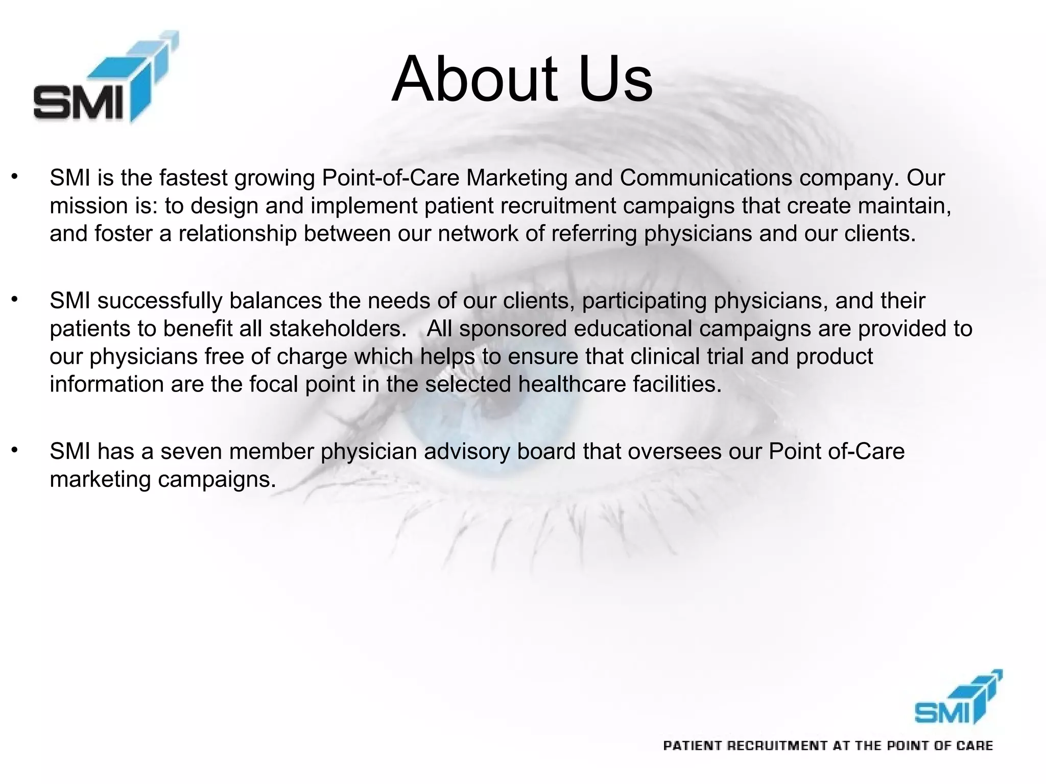 About Us SMI is the fastest growing Point-of-Care Marketing and Communications company. Our mission is: to design and implement patient recruitment campaigns that create maintain, and foster a relationship between our network of referring physicians and our clients.  SMI successfully balances the needs of our clients, participating physicians, and their patients to benefit all stakeholders.  All sponsored educational campaigns are provided to our physicians free of charge which helps to ensure that clinical trial and product information are the focal point in the selected healthcare facilities. SMI has a seven member physician advisory board that oversees our Point of-Care marketing campaigns.  