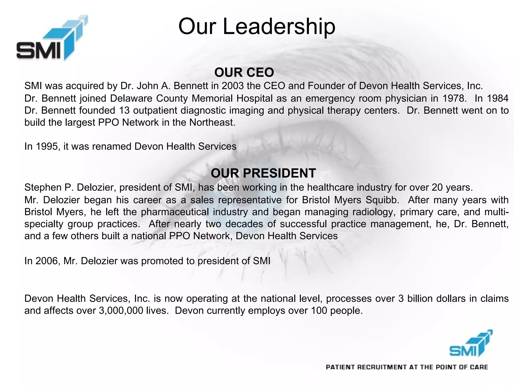 Our Leadership   OUR CEO  SMI was acquired by Dr. John A. Bennett in 2003 the CEO and Founder of Devon Health Services, Inc.  Dr. Bennett joined Delaware County Memorial Hospital as an emergency room physician in 1978.  In 1984 Dr. Bennett founded 13 outpatient diagnostic imaging and physical therapy centers.  Dr. Bennett went on to build the largest PPO Network in the Northeast.  In 1995, it was renamed Devon Health Services OUR PRESIDENT Stephen P. Delozier, president of SMI, has been working in the healthcare industry for over 20 years.  Mr. Delozier began his career as a sales representative for Bristol Myers Squibb.  After many years with Bristol Myers, he left the pharmaceutical industry and began managing radiology, primary care, and multi-specialty group practices.  After nearly two decades of successful practice management, he, Dr. Bennett, and a few others built a national PPO Network, Devon Health Services In 2006, Mr. Delozier was promoted to president of SMI Devon Health Services, Inc. is now operating at the national level, processes over 3 billion dollars in claims and affects over 3,000,000 lives.  Devon currently employs over 100 people. 