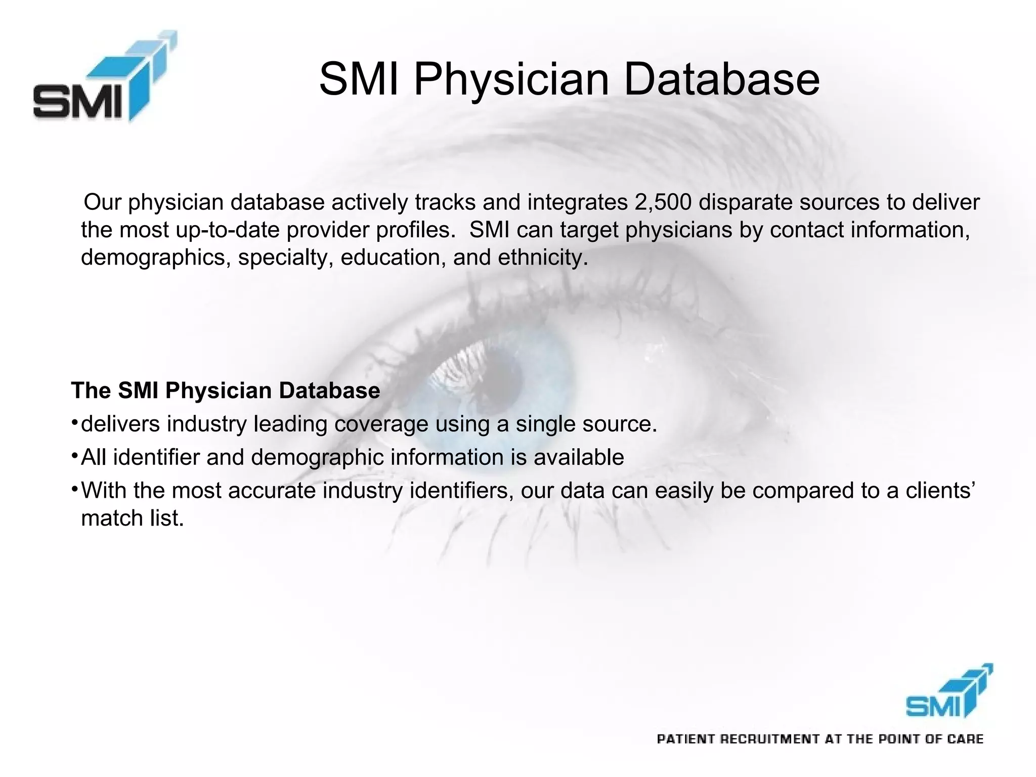 SMI Physician Database Our physician database actively tracks and integrates 2,500 disparate sources to deliver the most up-to-date provider profiles.  SMI can target physicians by contact information, demographics, specialty, education, and ethnicity.  The SMI Physician Database delivers industry leading coverage using a single source.  All identifier and demographic information is available With the most accurate industry identifiers, our data can easily be compared to a clients’ match list.  